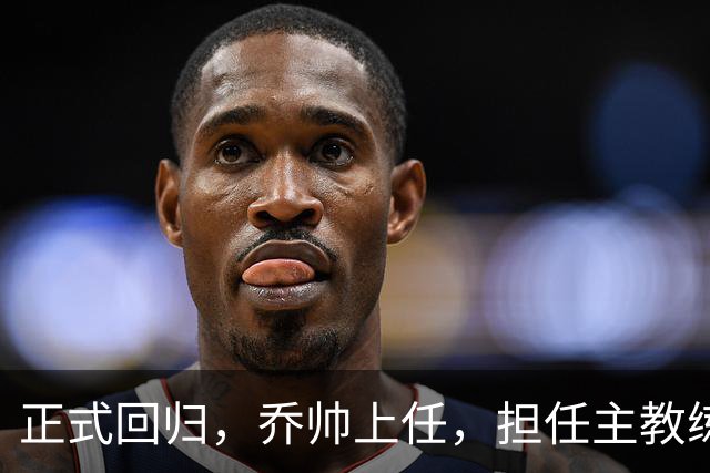 正式回归，乔帅上任，担任主教练，新球队曝光，曾执教中国男篮